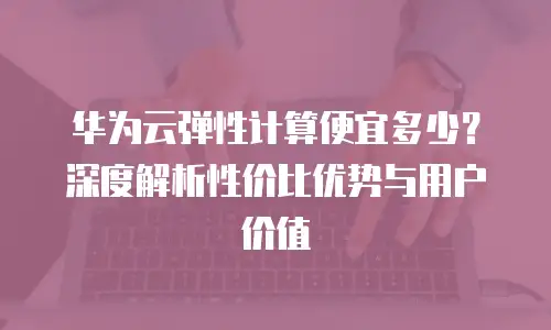 华为云弹性计算便宜多少？深度解析性价比优势与用户价值