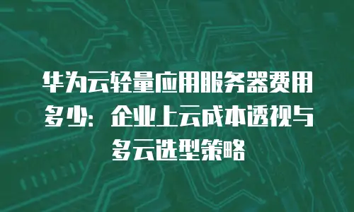 华为云轻量应用服务器费用多少：企业上云成本透视与多云选型策略