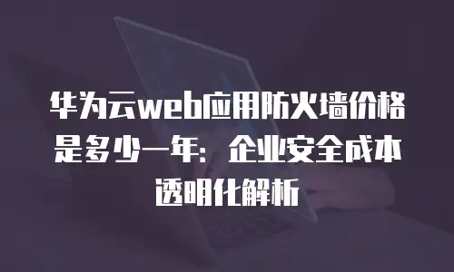 华为云web应用防火墙价格是多少一年：企业安全成本透明化解析