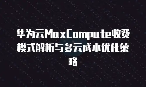 华为云MaxCompute收费模式解析与多云成本优化策略