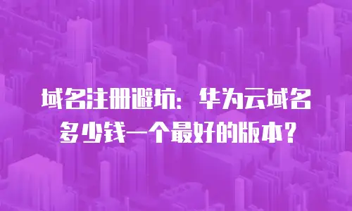 域名注册避坑：华为云域名多少钱一个最好的版本？
