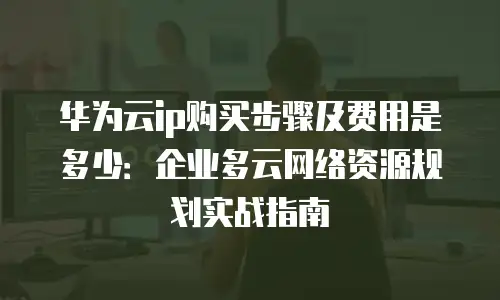 华为云ip购买步骤及费用是多少：企业多云网络资源规划实战指南
