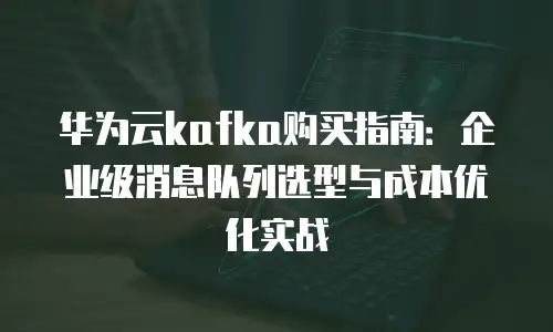 华为云kafka购买指南：企业级消息队列选型与成本优化实战