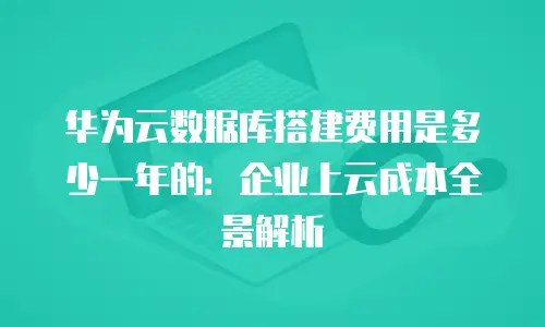 华为云数据库搭建费用是多少一年的：企业上云成本全景解析