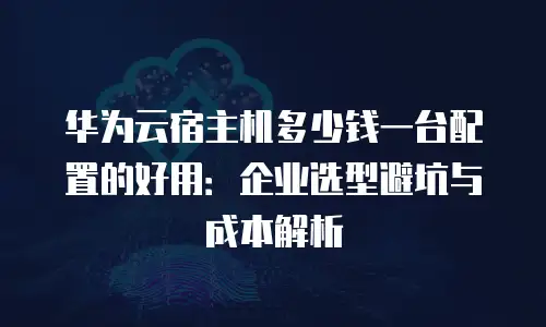 华为云宿主机多少钱一台配置的好用：企业选型避坑与成本解析