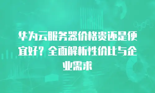华为云服务器价格贵还是便宜好？全面解析性价比与企业需求
