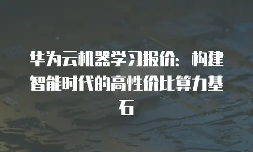 华为云机器学习报价：构建智能时代的高性价比算力基石