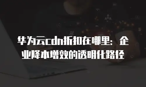 华为云cdn折扣在哪里：企业降本增效的透明化路径