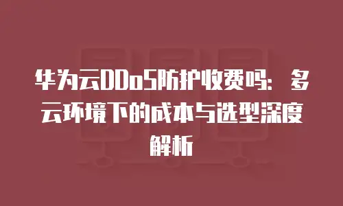 华为云DDoS防护收费吗：多云环境下的成本与选型深度解析
