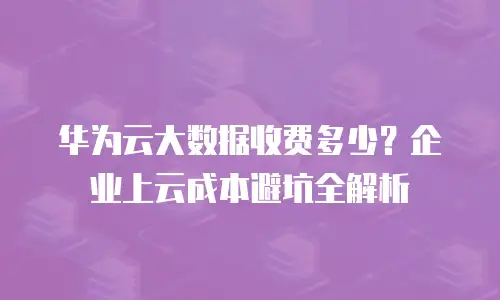 华为云大数据收费多少？企业上云成本避坑全解析