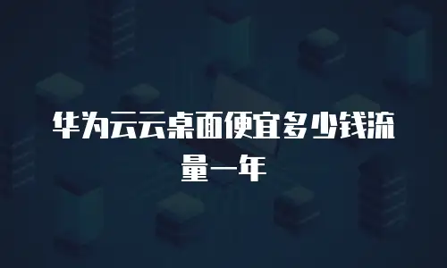 华为云云桌面便宜多少钱流量一年