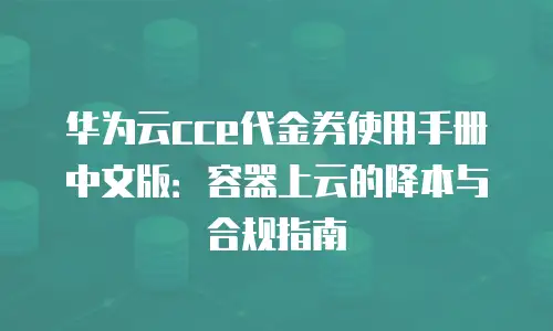 华为云cce代金券使用手册中文版：容器上云的降本与合规指南