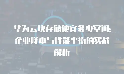 华为云块存储便宜多少空间：企业降本与性能平衡的实战解析