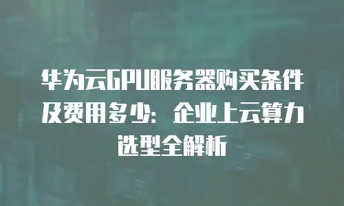 华为云GPU服务器购买条件及费用多少：企业上云算力选型全解析