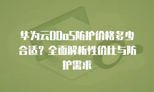 华为云DDoS防护价格多少合适？全面解析性价比与防护需求