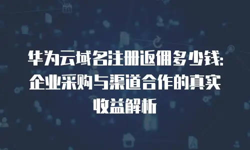 华为云域名注册返佣多少钱：企业采购与渠道合作的真实收益解析