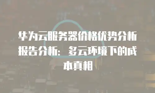 华为云服务器价格优势分析报告分析：多云环境下的成本真相