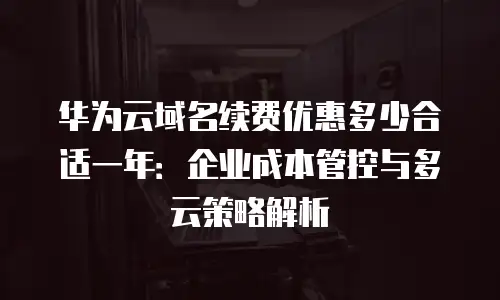 华为云域名续费优惠多少合适一年：企业成本管控与多云策略解析