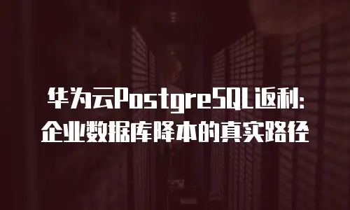 华为云PostgreSQL返利：企业数据库降本的真实路径