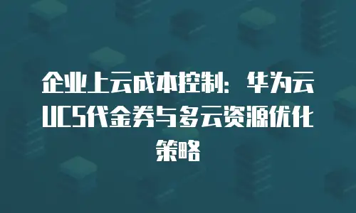 企业上云成本控制：华为云UCS代金券与多云资源优化策略