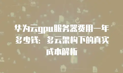 华为云gpu服务器费用一年多少钱：多云架构下的真实成本解析
