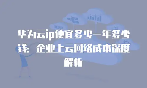 华为云ip便宜多少一年多少钱：企业上云网络成本深度解析