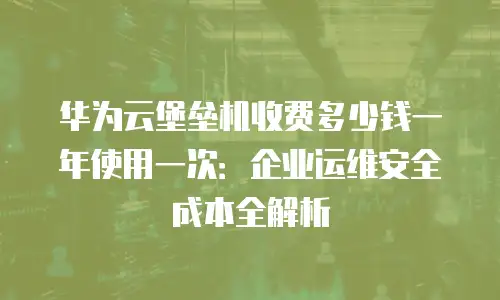华为云堡垒机收费多少钱一年使用一次：企业运维安全成本全解析