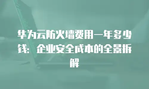 华为云防火墙费用一年多少钱：企业安全成本的全景拆解