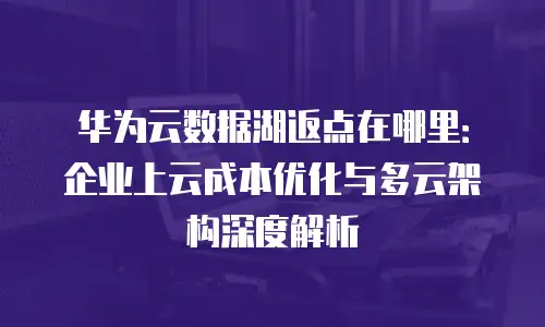 华为云数据湖返点在哪里：企业上云成本优化与多云架构深度解析