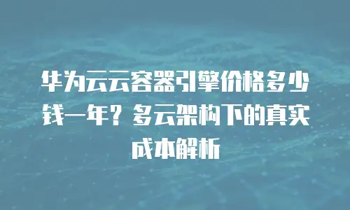 华为云云容器引擎价格多少钱一年？多云架构下的真实成本解析