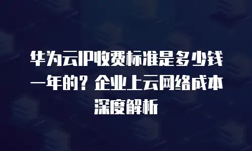 华为云IP收费标准是多少钱一年的？企业上云网络成本深度解析