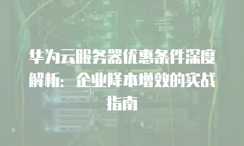 华为云服务器优惠条件深度解析：企业降本增效的实战指南