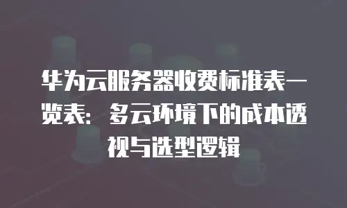 华为云服务器收费标准表一览表：多云环境下的成本透视与选型逻辑