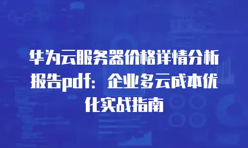 华为云服务器价格详情分析报告pdf：企业多云成本优化实战指南