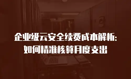 企业级云安全续费成本解析：如何精准核算月度支出