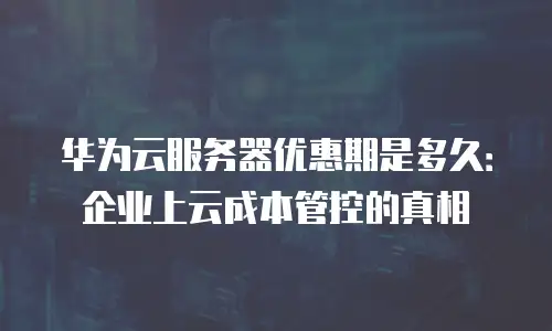 华为云服务器优惠期是多久：企业上云成本管控的真相