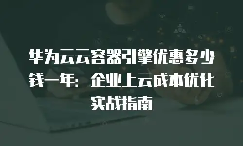 华为云云容器引擎优惠多少钱一年：企业上云成本优化实战指南