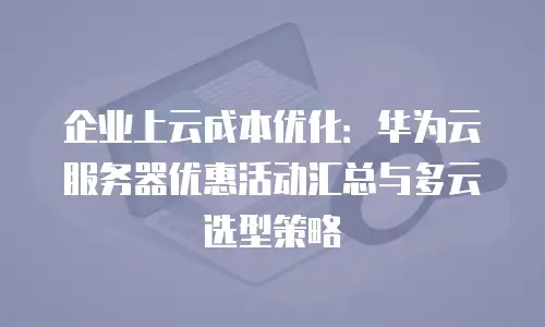 企业上云成本优化：华为云服务器优惠活动汇总与多云选型策略
