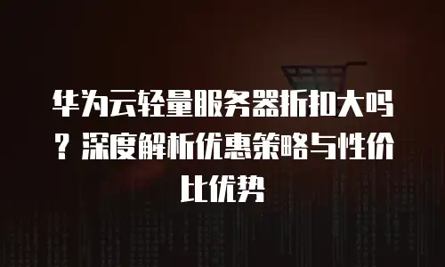 华为云轻量服务器折扣大吗？深度解析优惠策略与性价比优势