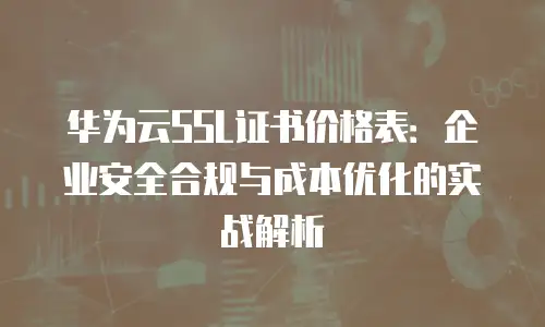 华为云SSL证书价格表：企业安全合规与成本优化的实战解析