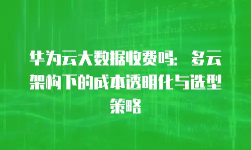 华为云大数据收费吗：多云架构下的成本透明化与选型策略