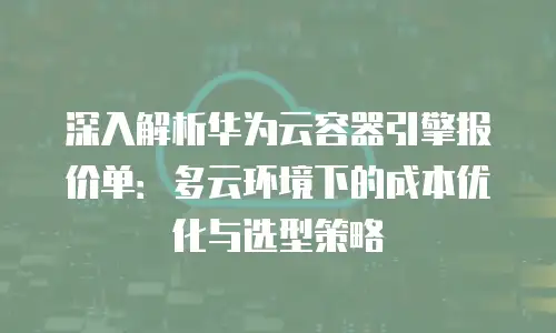 深入解析华为云容器引擎报价单：多云环境下的成本优化与选型策略