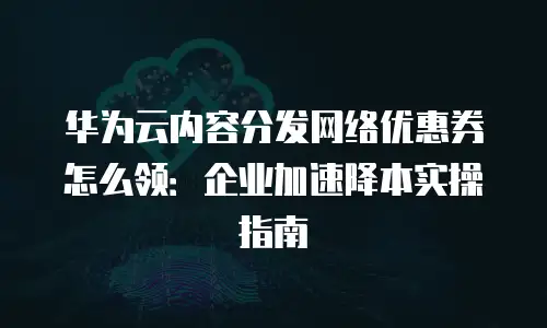 华为云内容分发网络优惠券怎么领：企业加速降本实操指南