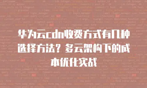 华为云cdn收费方式有几种选择方法？多云架构下的成本优化实战
