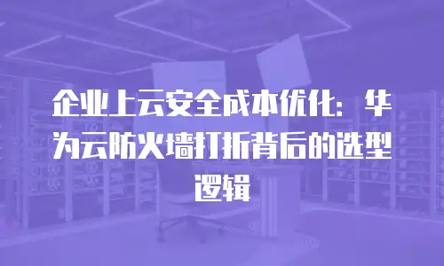 企业上云安全成本优化：华为云防火墙打折背后的选型逻辑