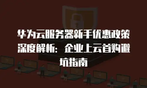华为云服务器新手优惠政策深度解析：企业上云首购避坑指南