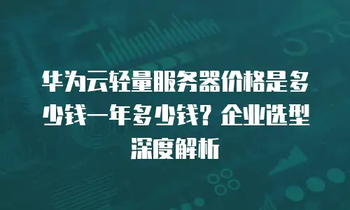 华为云轻量服务器价格是多少钱一年多少钱？企业选型深度解析