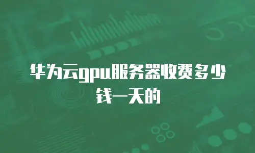 华为云gpu服务器收费多少钱一天的