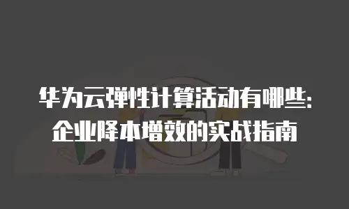 华为云弹性计算活动有哪些：企业降本增效的实战指南