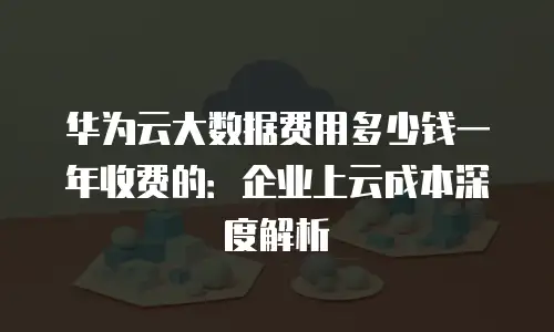 华为云大数据费用多少钱一年收费的：企业上云成本深度解析